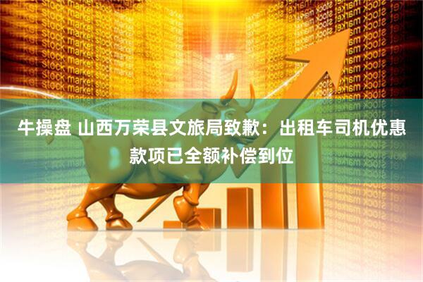 牛操盘 山西万荣县文旅局致歉：出租车司机优惠款项已全额补偿到位