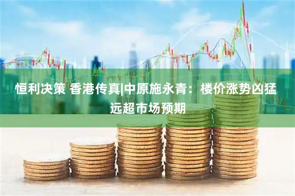 恒利决策 香港传真|中原施永青：楼价涨势凶猛 远超市场预期