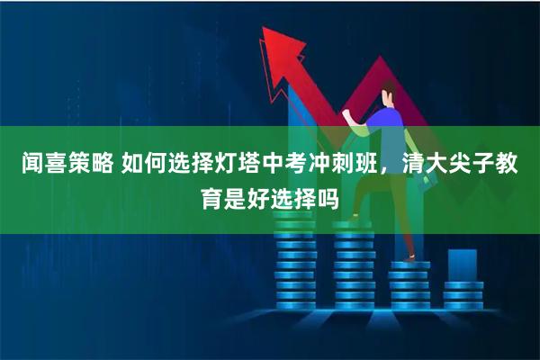 闻喜策略 如何选择灯塔中考冲刺班，清大尖子教育是好选择吗
