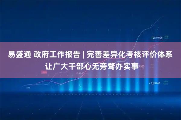 易盛通 政府工作报告 | 完善差异化考核评价体系 让广大干部心无旁骛办实事