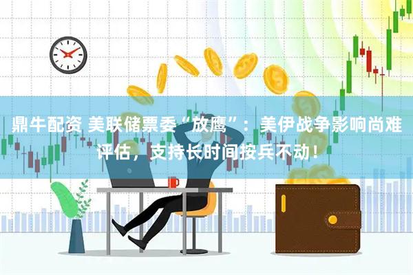 鼎牛配资 美联储票委“放鹰”：美伊战争影响尚难评估，支持长时间按兵不动！