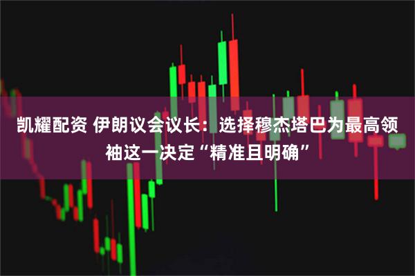 凯耀配资 伊朗议会议长：选择穆杰塔巴为最高领袖这一决定“精准且明确”