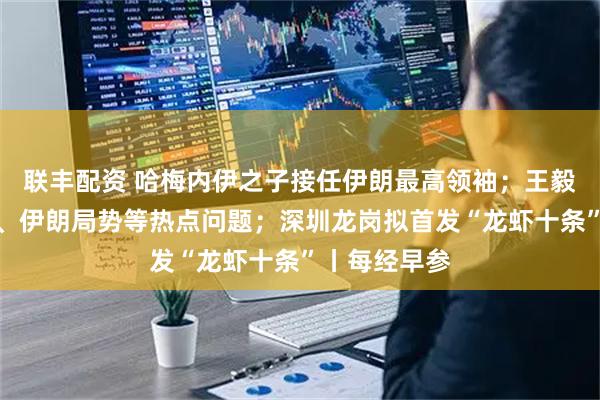 联丰配资 哈梅内伊之子接任伊朗最高领袖；王毅谈中美关系、伊朗局势等热点问题；深圳龙岗拟首发“龙虾十条”丨每经早参