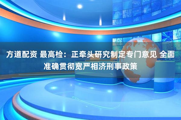方道配资 最高检：正牵头研究制定专门意见 全面准确贯彻宽严相济刑事政策