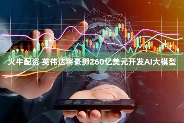 火牛配资 英伟达将豪掷260亿美元开发AI大模型
