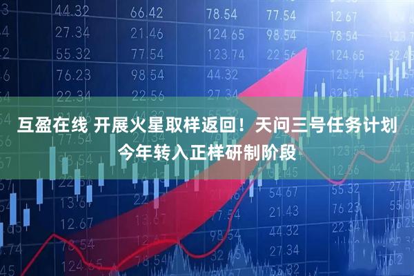 互盈在线 开展火星取样返回！天问三号任务计划今年转入正样研制阶段