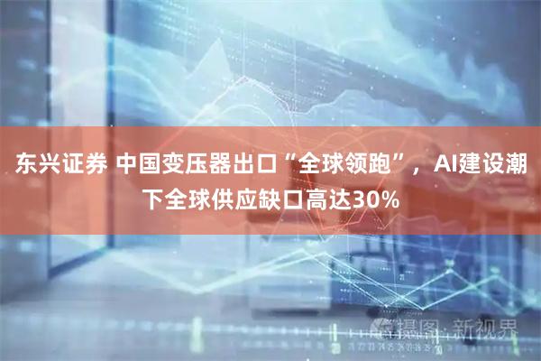 东兴证券 中国变压器出口“全球领跑”，AI建设潮下全球供应缺口高达30%