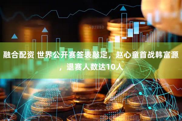 融合配资 世界公开赛签表敲定，赵心童首战韩富源，退赛人数达10人
