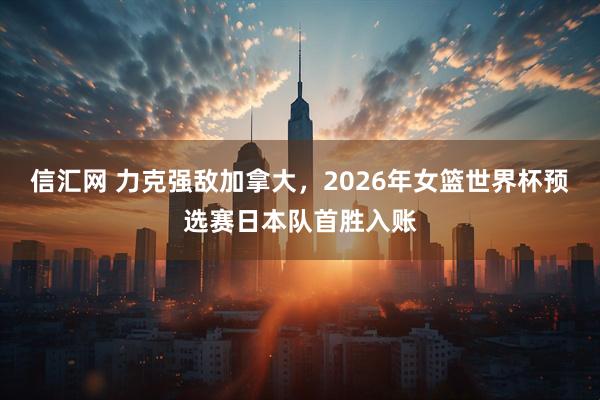 信汇网 力克强敌加拿大，2026年女篮世界杯预选赛日本队首胜入账