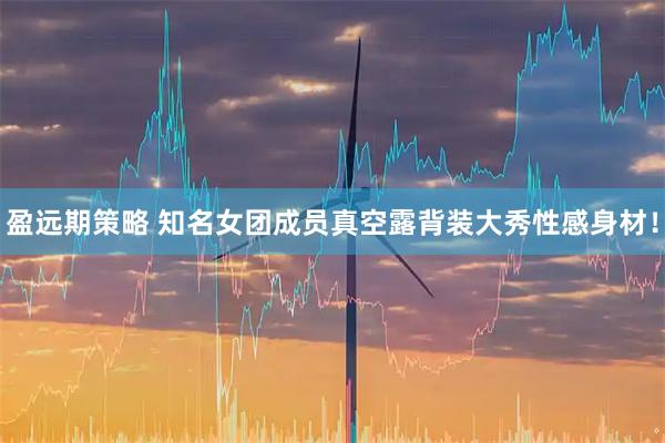 盈远期策略 知名女团成员真空露背装大秀性感身材！
