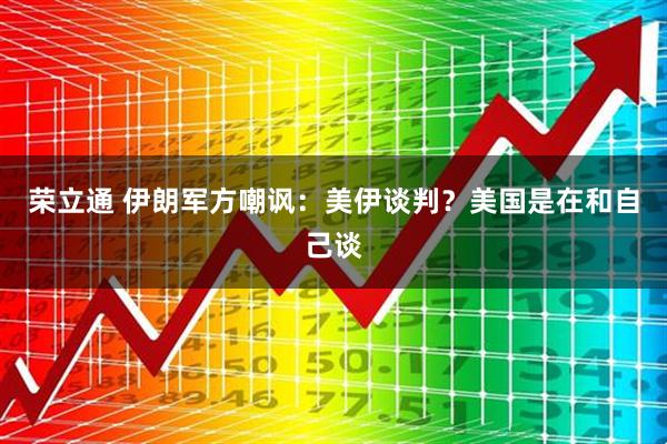 荣立通 伊朗军方嘲讽：美伊谈判？美国是在和自己谈