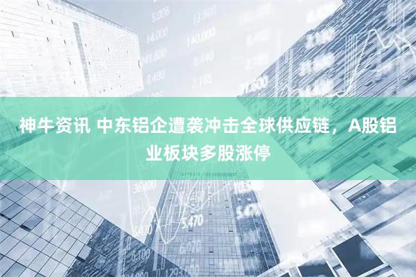 神牛资讯 中东铝企遭袭冲击全球供应链，A股铝业板块多股涨停