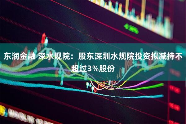 东润金融 深水规院：股东深圳水规院投资拟减持不超过3%股份
