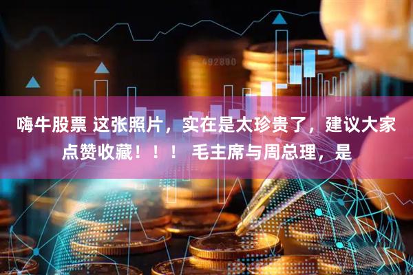 嗨牛股票 这张照片，实在是太珍贵了，建议大家点赞收藏！！！ 毛主席与周总理，是