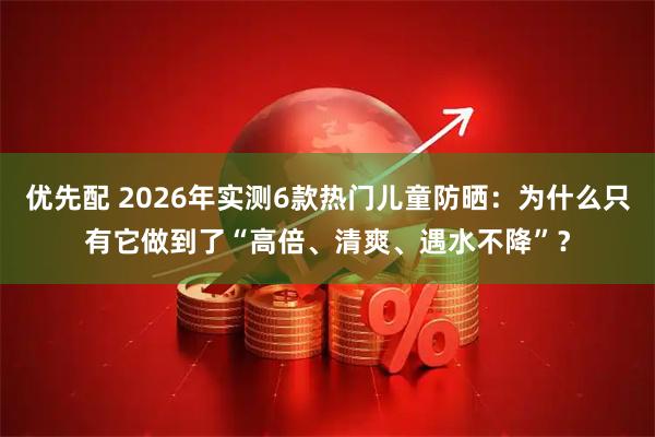 优先配 2026年实测6款热门儿童防晒：为什么只有它做到了“高倍、清爽、遇水不降”？