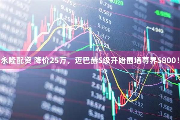 永隆配资 降价25万，迈巴赫S级开始围堵尊界S800！