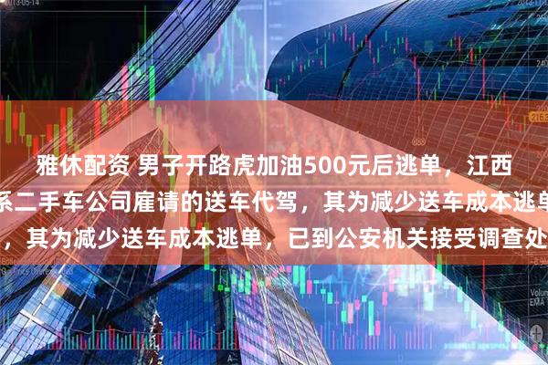 雅休配资 男子开路虎加油500元后逃单，江西警方通报：驾驶员马某系二手车公司雇请的送车代驾，其为减少送车成本逃单，已到公安机关接受调查处理