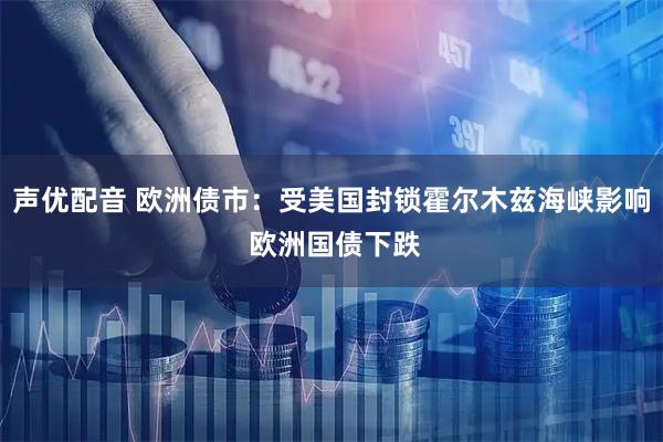 声优配音 欧洲债市：受美国封锁霍尔木兹海峡影响 欧洲国债下跌