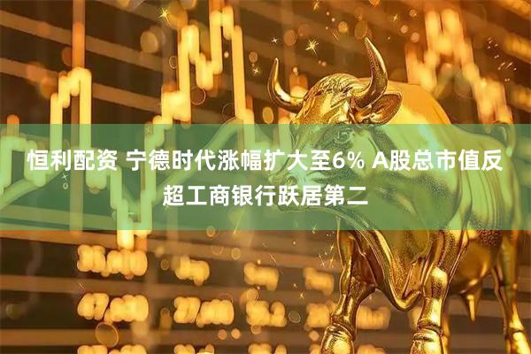 恒利配资 宁德时代涨幅扩大至6% A股总市值反超工商银行跃居第二