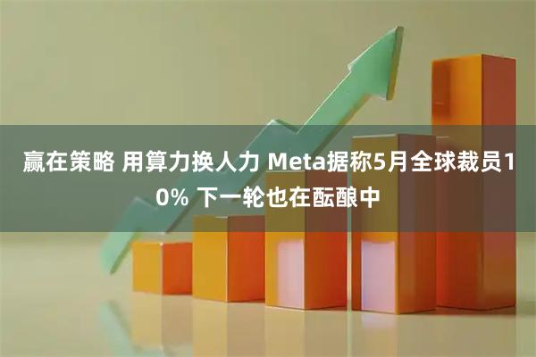 赢在策略 用算力换人力 Meta据称5月全球裁员10% 下一轮也在酝酿中