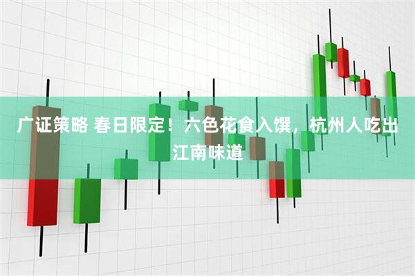 广证策略 春日限定！六色花食入馔，杭州人吃出江南味道