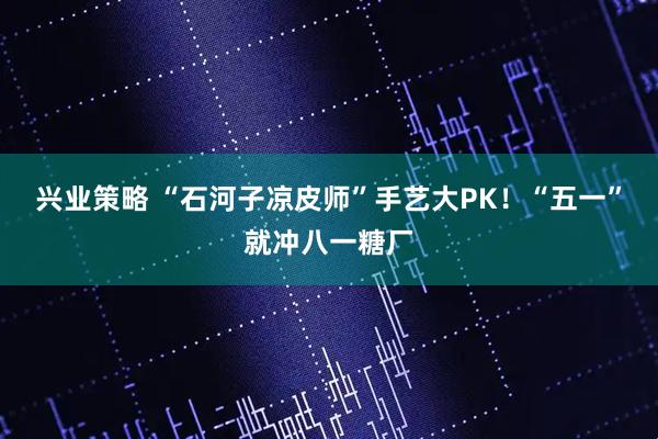 兴业策略 “石河子凉皮师”手艺大PK！“五一”就冲八一糖厂