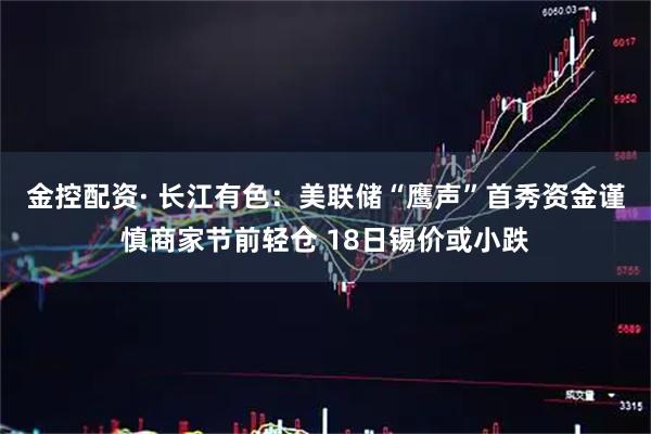金控配资· 长江有色：美联储“鹰声”首秀资金谨慎商家节前轻仓 18日锡价或小跌