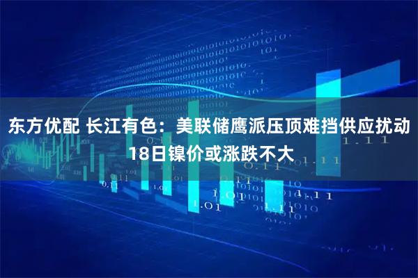 东方优配 长江有色：美联储鹰派压顶难挡供应扰动 18日镍价或涨跌不大