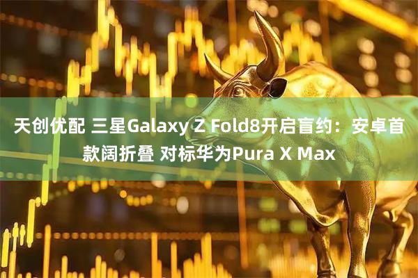 天创优配 三星Galaxy Z Fold8开启盲约:安卓首款阔折叠 对标华为Pura X Max