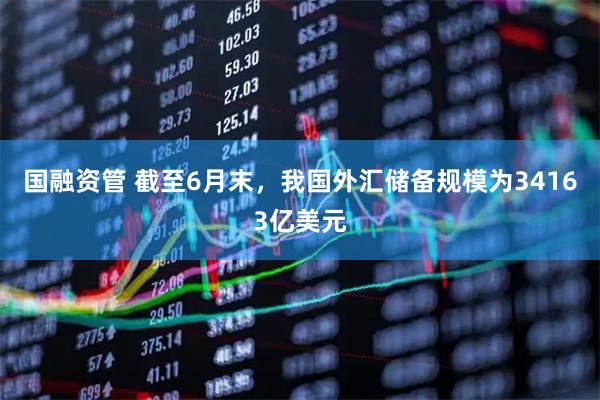 国融资管 截至6月末,我国外汇储备规模为34163亿美元