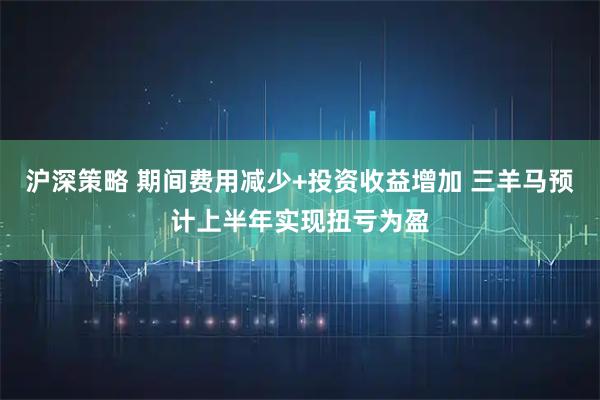 沪深策略 期间费用减少+投资收益增加 三羊马预计上半年实现扭亏为盈