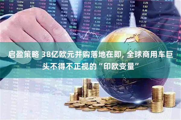 启盈策略 38亿欧元并购落地在即, 全球商用车巨头不得不正视的“印欧变量”