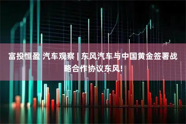 富投恒盈 汽车观察 | 东风汽车与中国黄金签署战略合作协议东风!