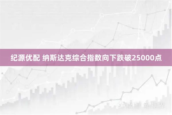 纪源优配 纳斯达克综合指数向下跌破25000点