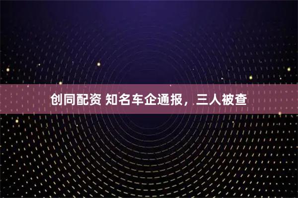 创同配资 知名车企通报,三人被查