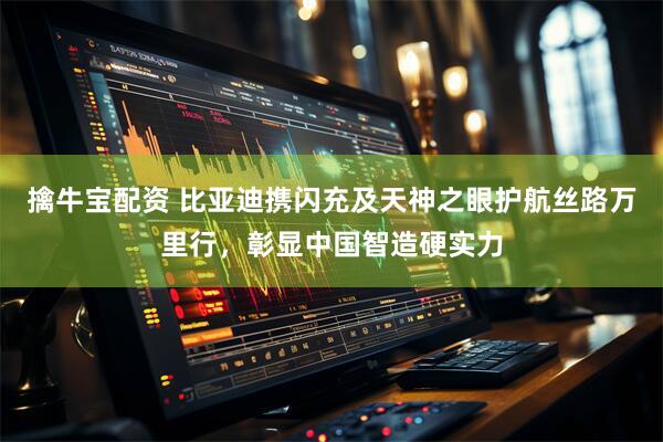 擒牛宝配资 比亚迪携闪充及天神之眼护航丝路万里行，彰显中国智造硬实力