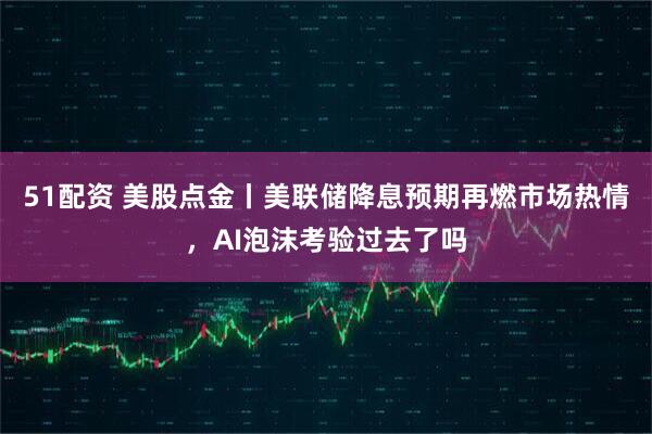 51配资 美股点金丨美联储降息预期再燃市场热情，AI泡沫考验过去了吗