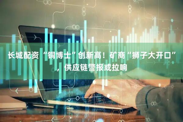 长城配资 “铜博士”创新高！矿商“狮子大开口”，供应链警报或拉响
