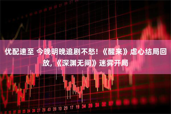 优配速至 今晚明晚追剧不愁! 《醒来》虐心结局回放, 《深渊无间》迷雾开局