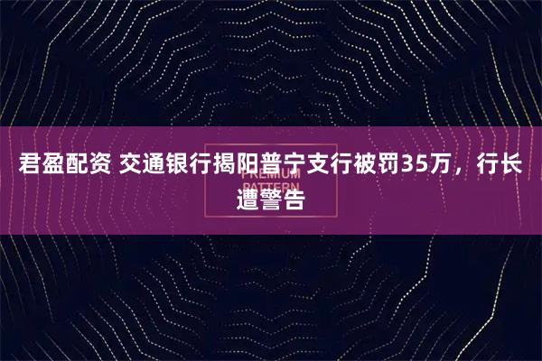 君盈配资 交通银行揭阳普宁支行被罚35万，行长遭警告