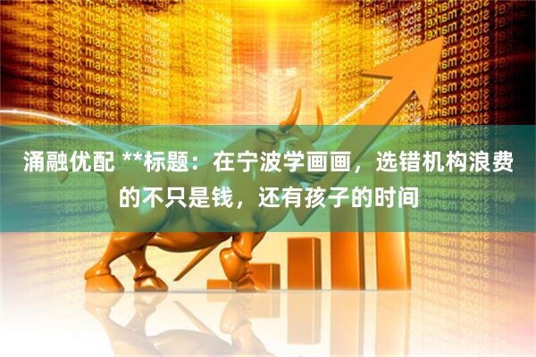 涌融优配 **标题：在宁波学画画，选错机构浪费的不只是钱，还有孩子的时间