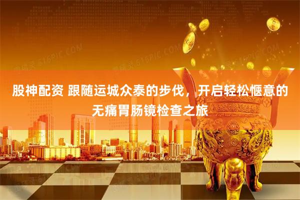 股神配资 跟随运城众泰的步伐,开启轻松惬意的无痛胃肠镜检查之旅