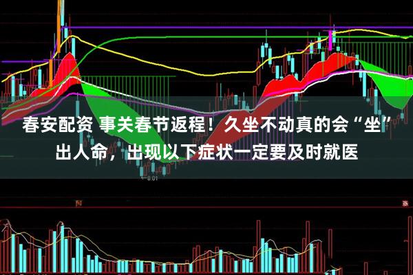 春安配资 事关春节返程！久坐不动真的会“坐”出人命，出现以下症状一定要及时就医