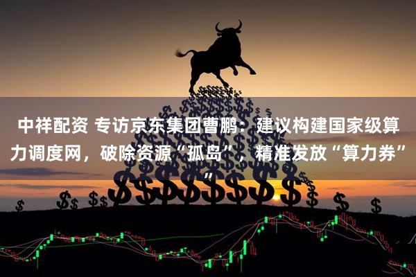 中祥配资 专访京东集团曹鹏：建议构建国家级算力调度网，破除资源“孤岛”，精准发放“算力券”
