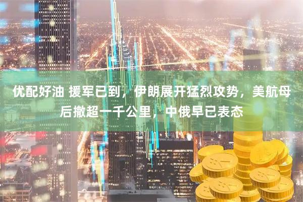 优配好油 援军已到,伊朗展开猛烈攻势,美航母后撤超一千公里,中俄早已表态