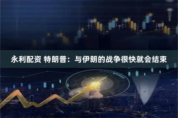 永利配资 特朗普:与伊朗的战争很快就会结束