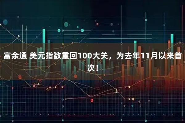 富余通 美元指数重回100大关，为去年11月以来首次！