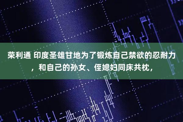 荣利通 印度圣雄甘地为了锻炼自己禁欲的忍耐力，和自己的孙女、侄媳妇同床共枕，
