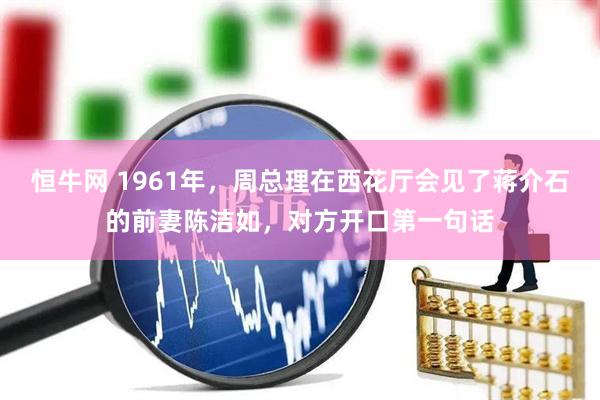 恒牛网 1961年，周总理在西花厅会见了蒋介石的前妻陈洁如，对方开口第一句话