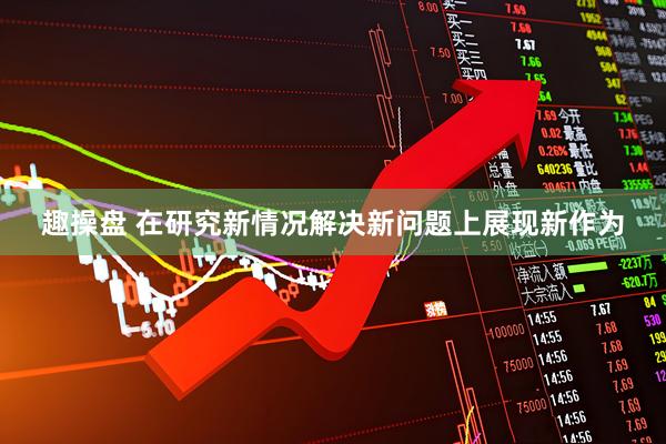 趣操盘 在研究新情况解决新问题上展现新作为